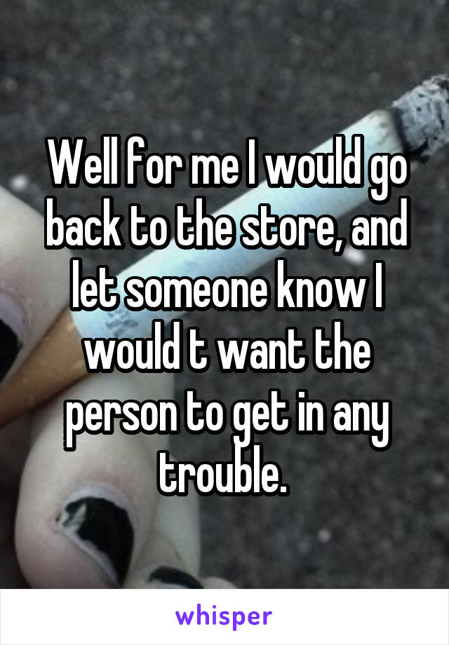 Well for me I would go back to the store, and let someone know I would t want the person to get in any trouble. 