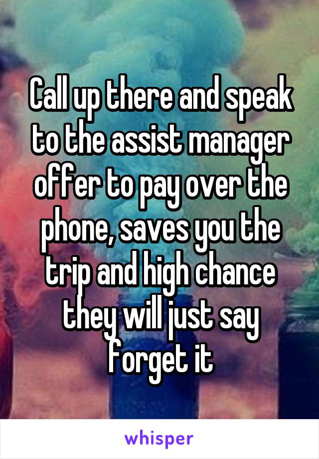 Call up there and speak to the assist manager offer to pay over the phone, saves you the trip and high chance they will just say forget it