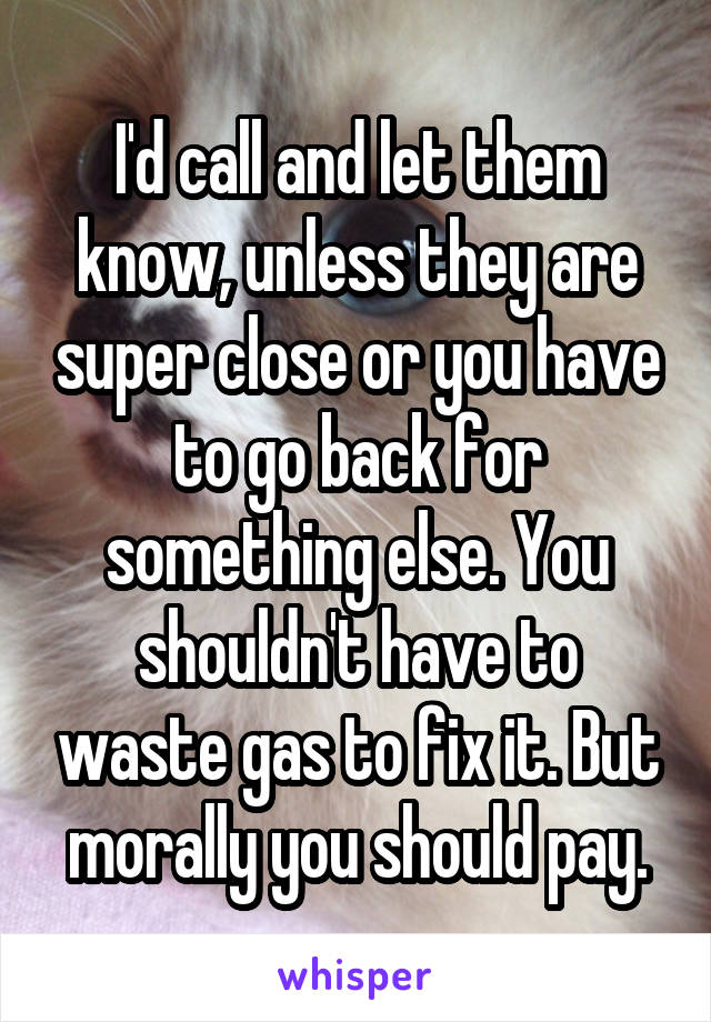 I'd call and let them know, unless they are super close or you have to go back for something else. You shouldn't have to waste gas to fix it. But morally you should pay.