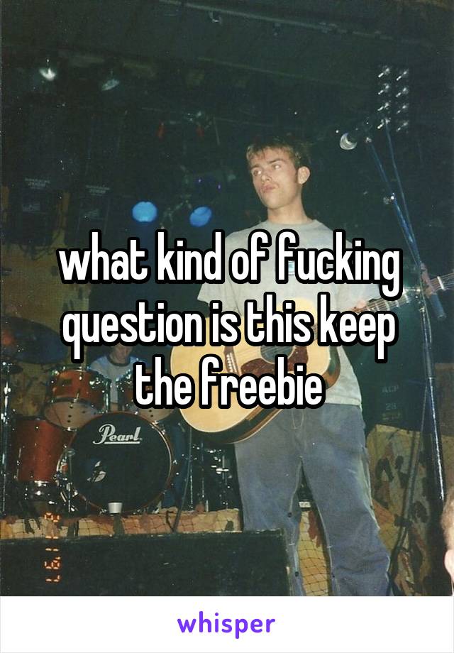 what kind of fucking question is this keep the freebie