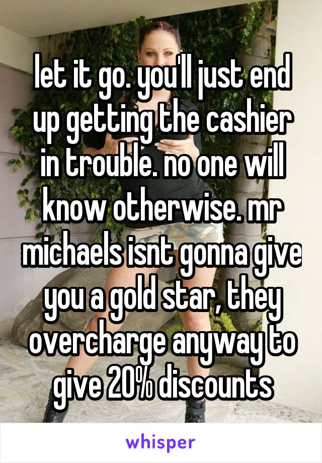 let it go. you'll just end up getting the cashier in trouble. no one will know otherwise. mr michaels isnt gonna give you a gold star, they overcharge anyway to give 20% discounts