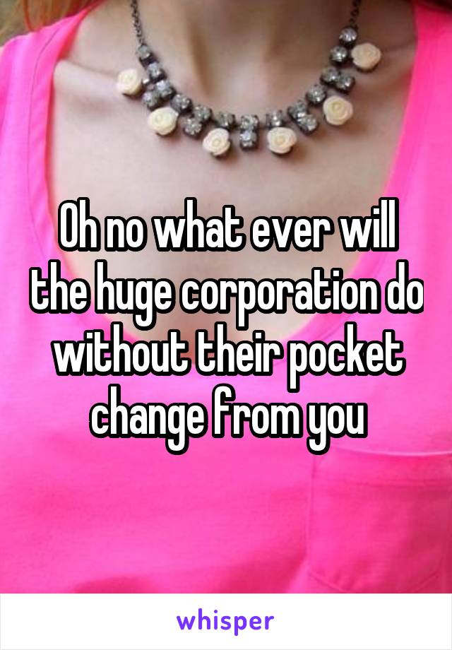 Oh no what ever will the huge corporation do without their pocket change from you