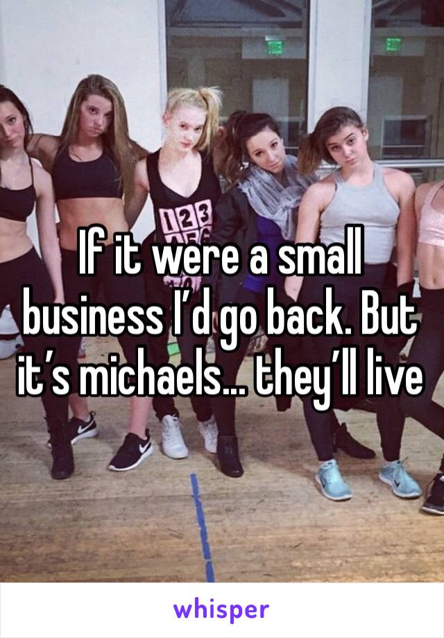 If it were a small business I’d go back. But it’s michaels... they’ll live 