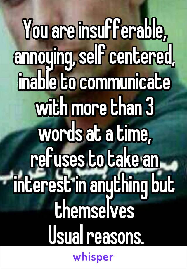 You are insufferable, annoying, self centered, inable to communicate with more than 3 words at a time, refuses to take an interest in anything but themselves
 Usual reasons.