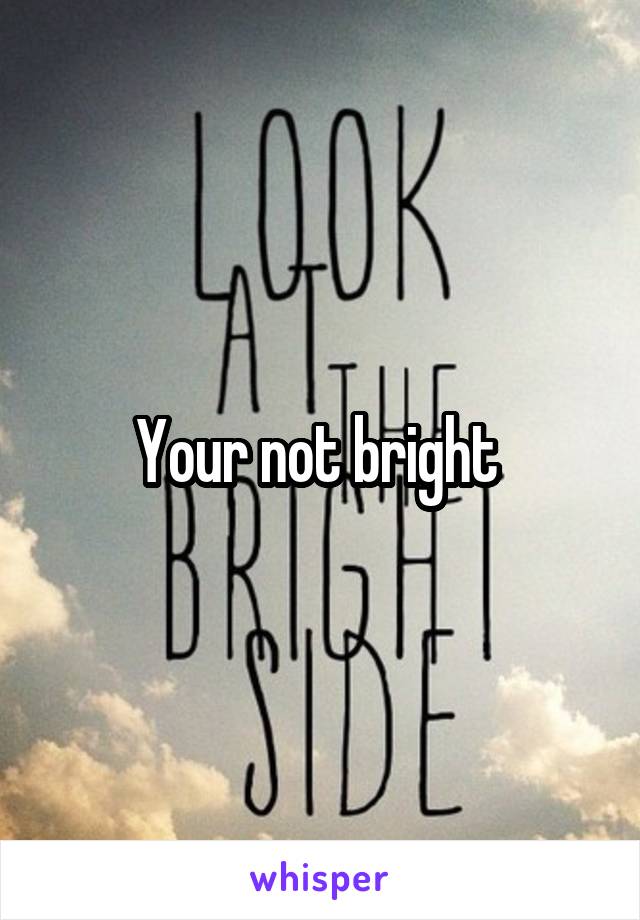 Your not bright 