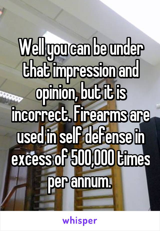 Well you can be under that impression and opinion, but it is incorrect. Firearms are used in self defense in excess of 500,000 times per annum. 