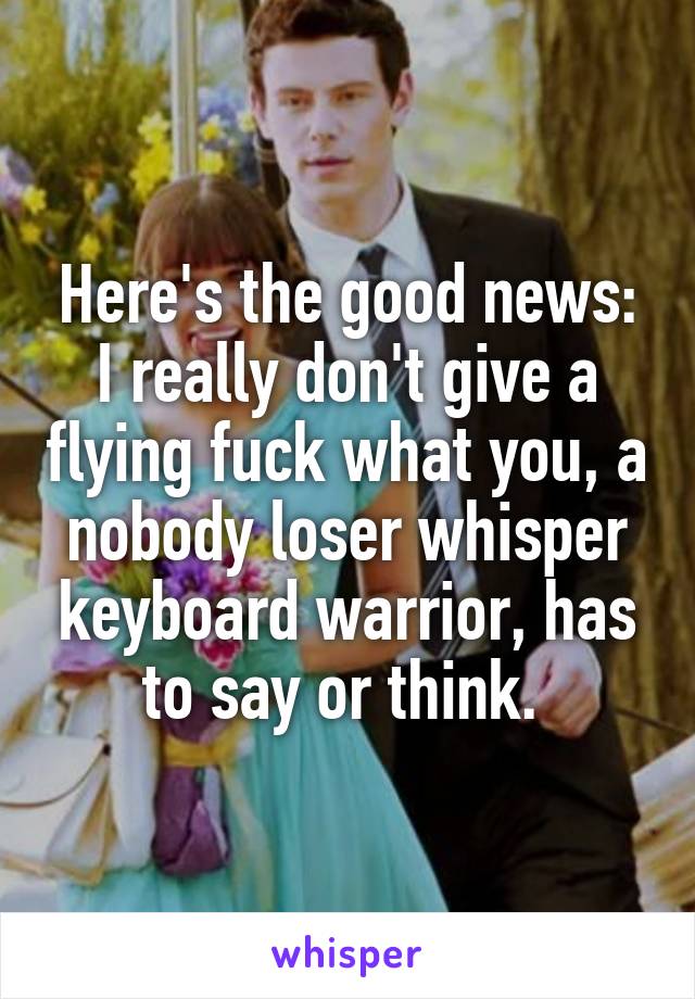 Here's the good news: I really don't give a flying fuck what you, a nobody loser whisper keyboard warrior, has to say or think. 