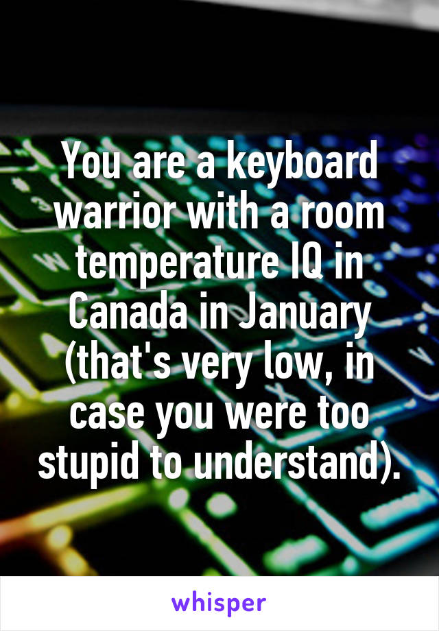 You are a keyboard warrior with a room temperature IQ in Canada in January (that's very low, in case you were too stupid to understand).