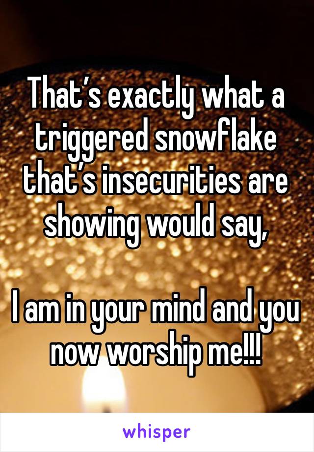 That’s exactly what a triggered snowflake that’s insecurities are showing would say, 

I am in your mind and you now worship me!!! 