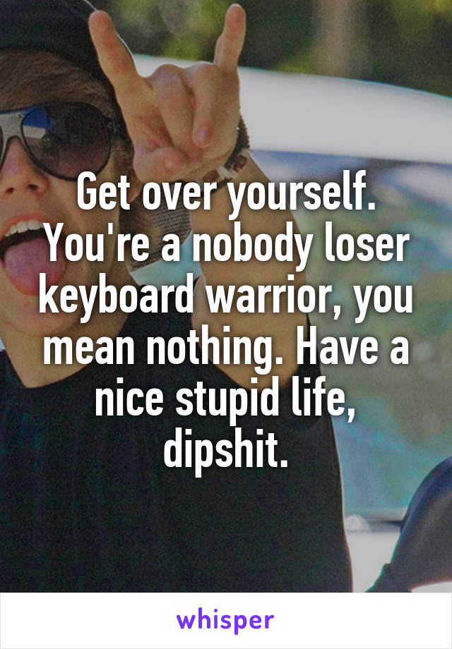 Get over yourself. You're a nobody loser keyboard warrior, you mean nothing. Have a nice stupid life, dipshit.