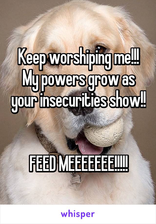 Keep worshiping me!!! My powers grow as your insecurities show!! 

FEED MEEEEEEE!!!!!