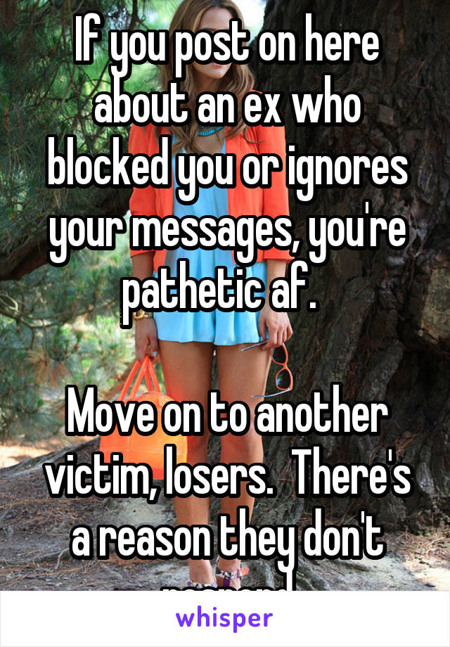 If you post on here about an ex who blocked you or ignores your messages, you're pathetic af.  

Move on to another victim, losers.  There's a reason they don't respond