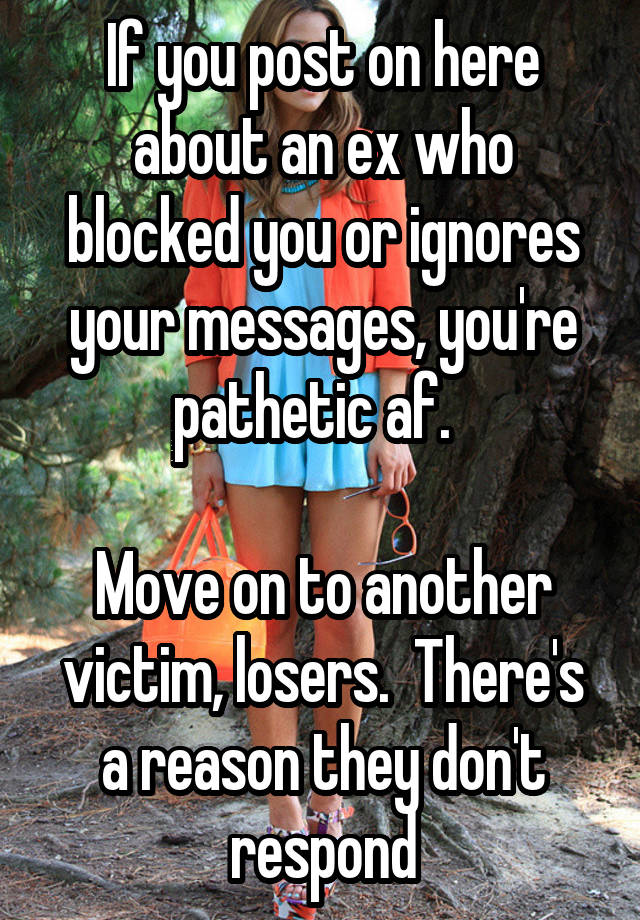 If you post on here about an ex who blocked you or ignores your messages, you're pathetic af.  

Move on to another victim, losers.  There's a reason they don't respond