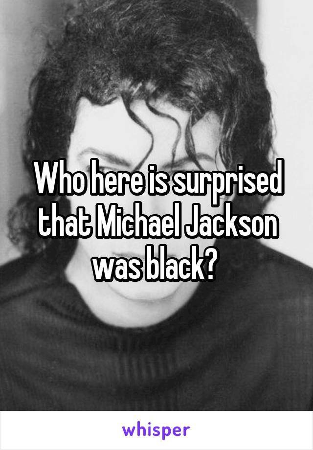 Who here is surprised that Michael Jackson was black? 