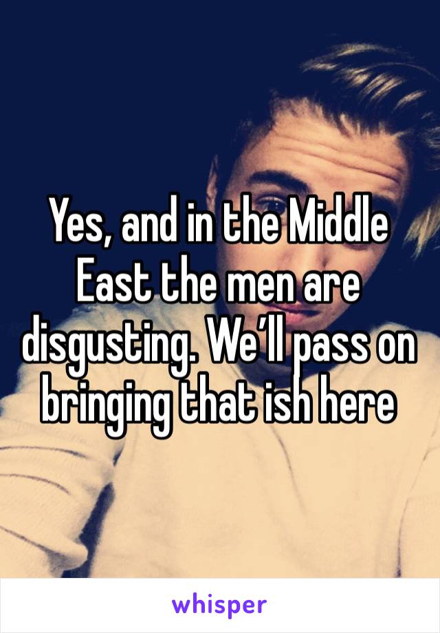 Yes, and in the Middle East the men are disgusting. We’ll pass on bringing that ish here