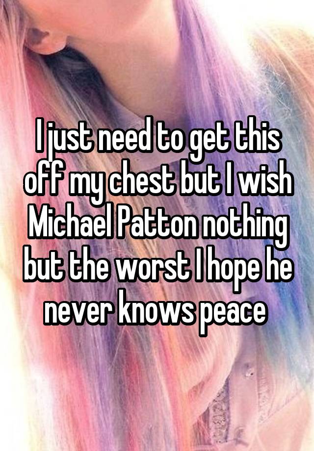 I just need to get this off my chest but I wish Michael Patton nothing but the worst I hope he never knows peace 