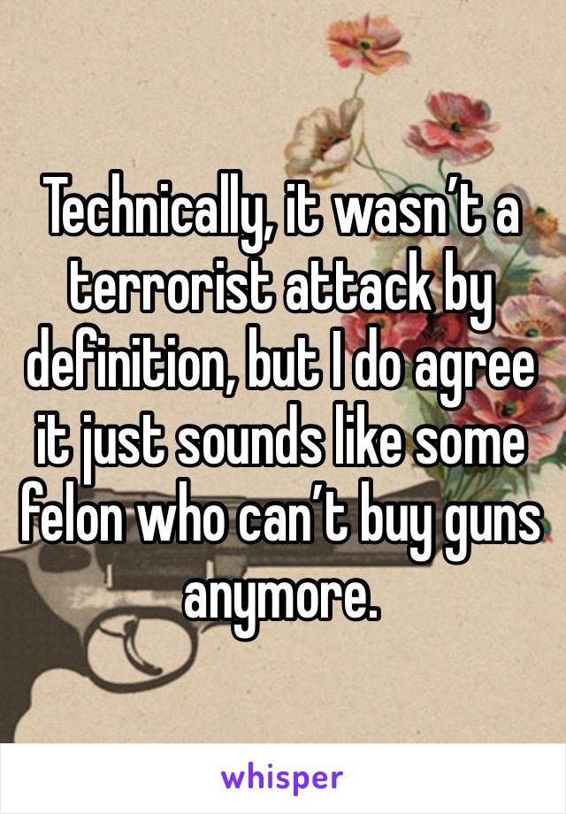 Technically, it wasn’t a terrorist attack by definition, but I do agree it just sounds like some felon who can’t buy guns anymore.