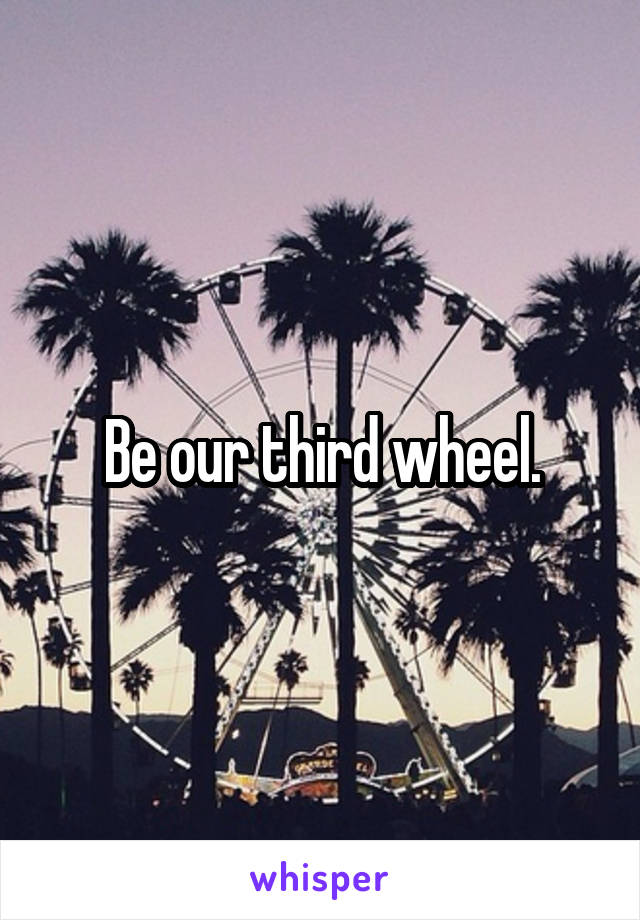 Be our third wheel.