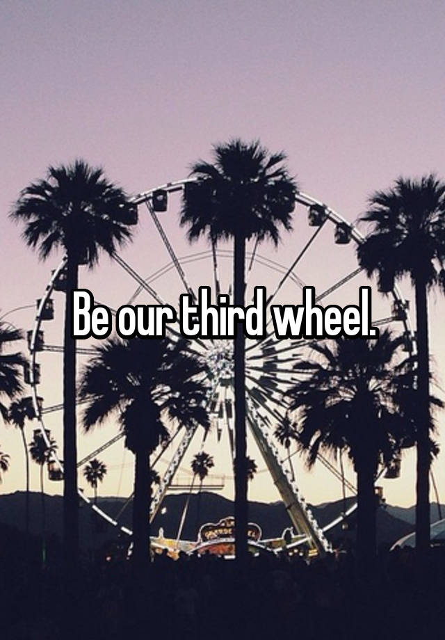 Be our third wheel.