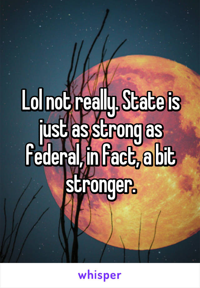 Lol not really. State is just as strong as federal, in fact, a bit stronger.