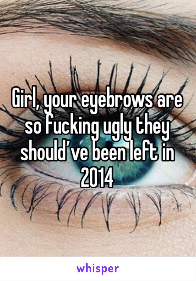 Girl, your eyebrows are so fucking ugly they should’ve been left in 2014