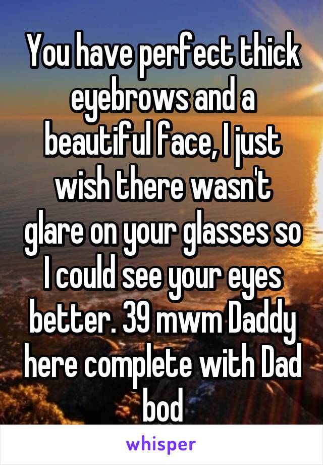 You have perfect thick eyebrows and a beautiful face, I just wish there wasn't glare on your glasses so I could see your eyes better. 39 mwm Daddy here complete with Dad bod