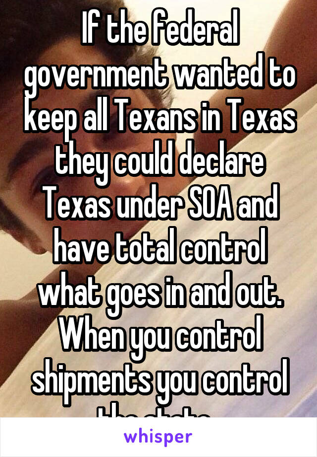 If the federal government wanted to keep all Texans in Texas they could declare Texas under SOA and have total control what goes in and out. When you control shipments you control the state. 