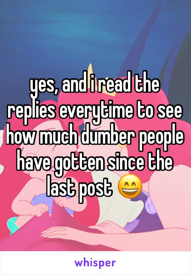 yes, and i read the replies everytime to see how much dumber people have gotten since the last post 😄