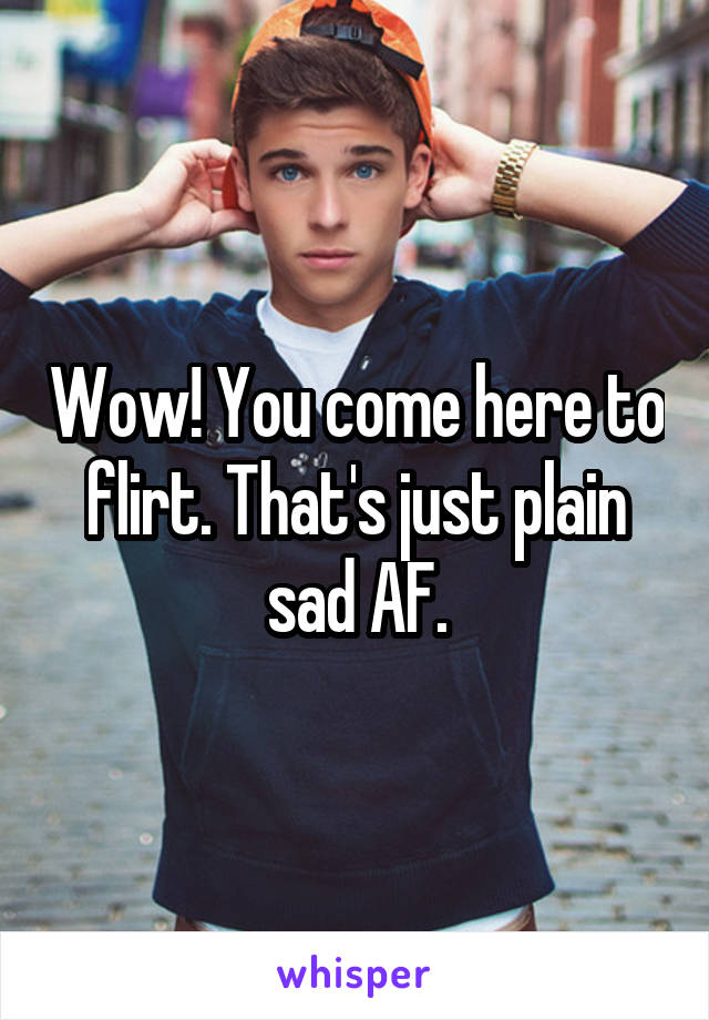 Wow! You come here to flirt. That's just plain sad AF.