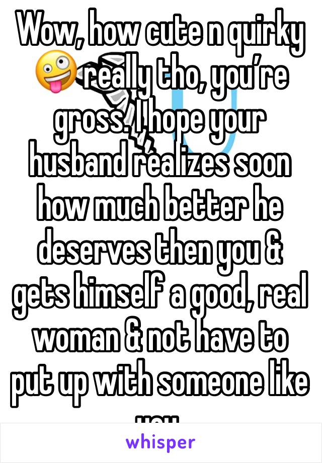 Wow, how cute n quirky 🤪 really tho, you’re gross. I hope your husband realizes soon how much better he deserves then you & gets himself a good, real woman & not have to put up with someone like you.