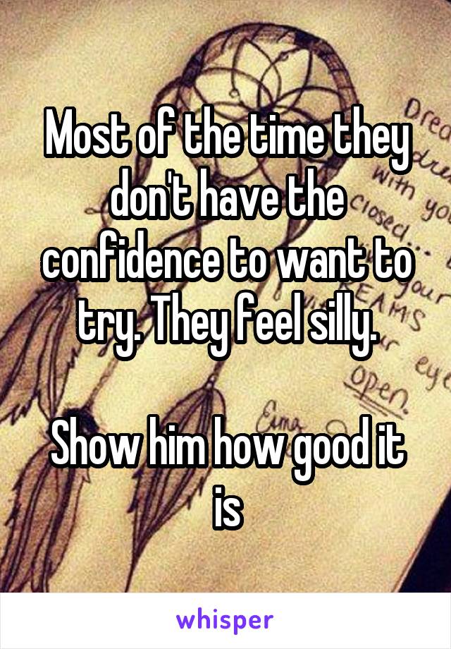 Most of the time they don't have the confidence to want to try. They feel silly.

Show him how good it is