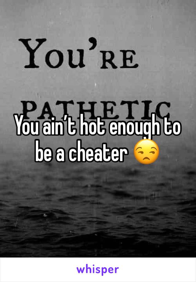 You ain’t hot enough to be a cheater 😒