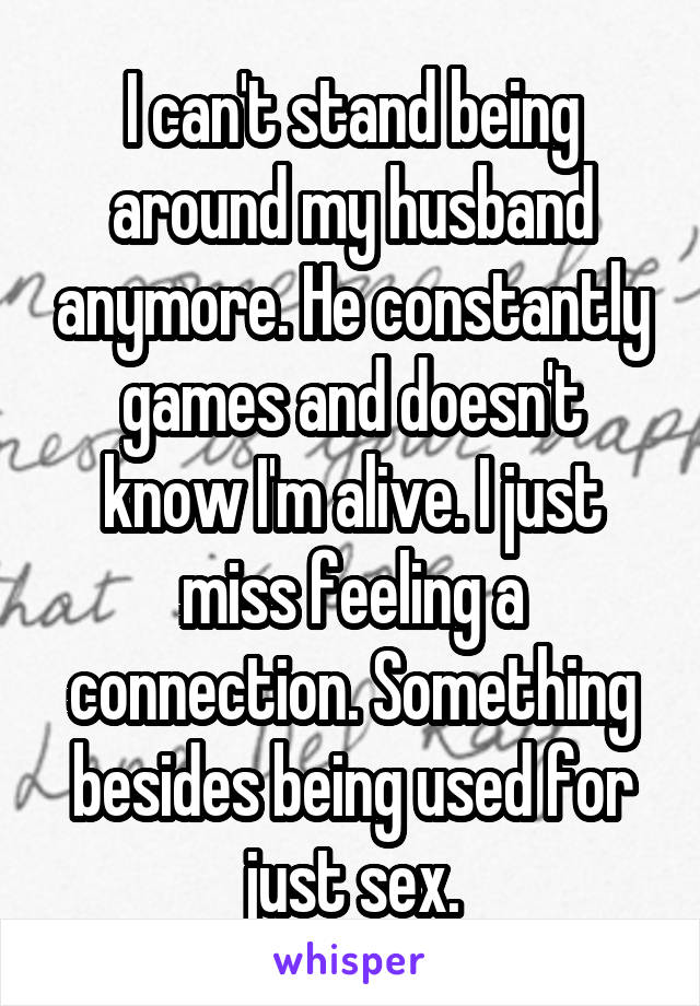 I can't stand being around my husband anymore. He constantly games and doesn't know I'm alive. I just miss feeling a connection. Something besides being used for just sex.