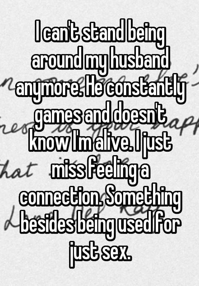 I can't stand being around my husband anymore. He constantly games and doesn't know I'm alive. I just miss feeling a connection. Something besides being used for just sex.