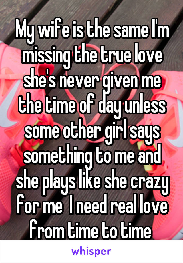 My wife is the same I'm missing the true love she's never given me the time of day unless some other girl says something to me and she plays like she crazy for me  I need real love from time to time 