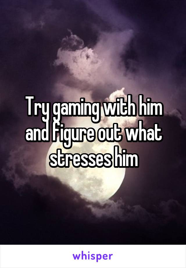 Try gaming with him and figure out what stresses him