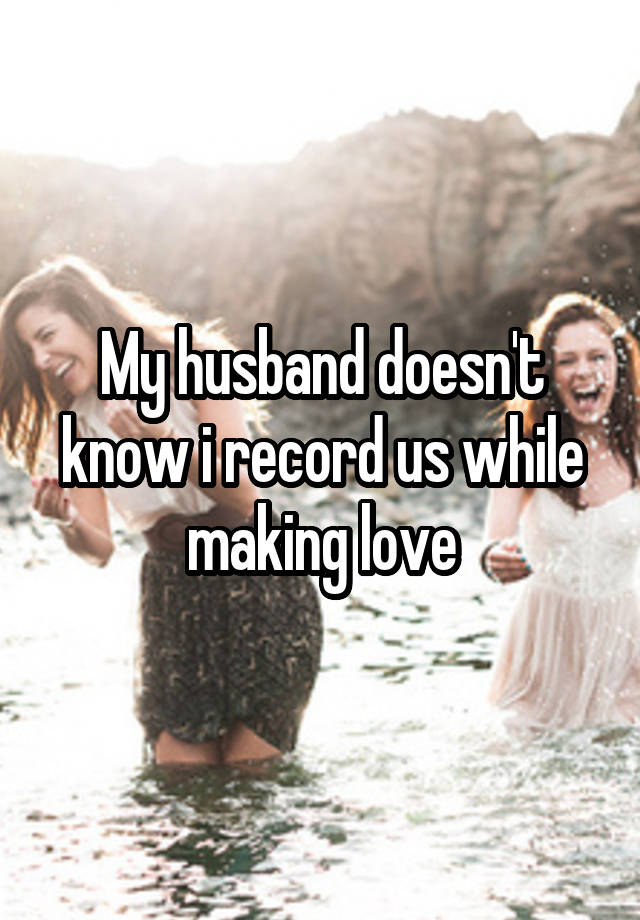 My husband doesn't know i record us while making love