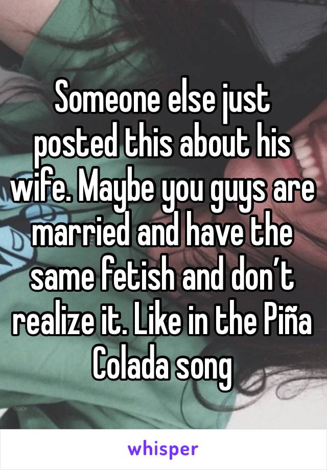 Someone else just posted this about his wife. Maybe you guys are married and have the same fetish and don’t realize it. Like in the Piña Colada song