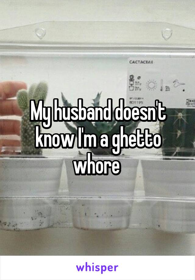 My husband doesn't know I'm a ghetto whore 