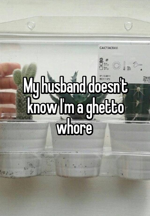 My husband doesn't know I'm a ghetto whore 