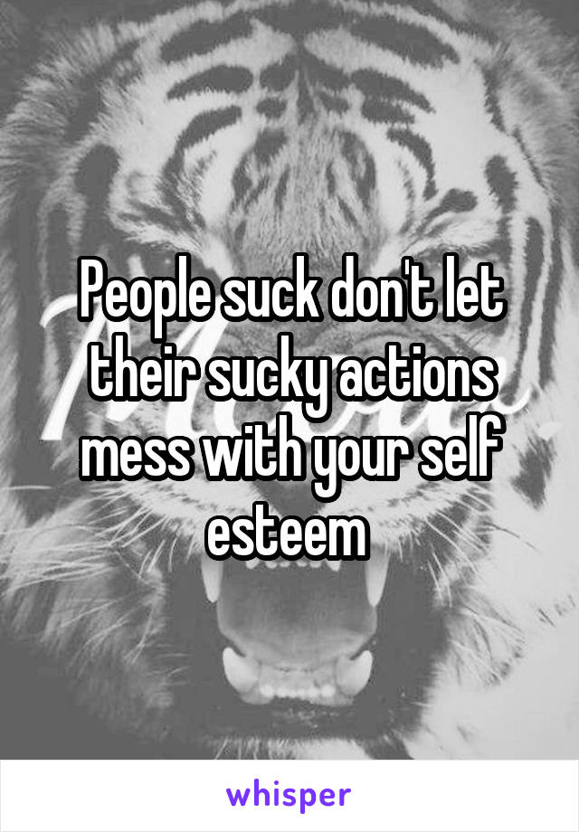 People suck don't let their sucky actions mess with your self esteem 