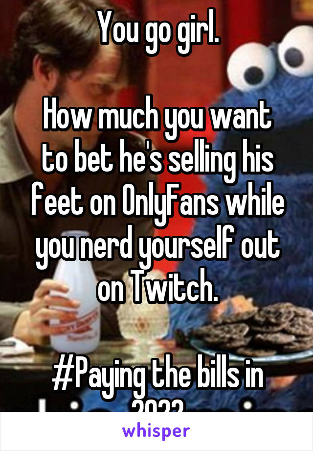 You go girl.

How much you want to bet he's selling his feet on OnlyFans while you nerd yourself out on Twitch.

#Paying the bills in 2022