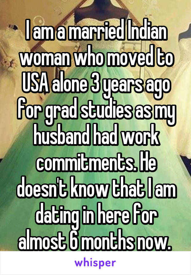 I am a married Indian woman who moved to USA alone 3 years ago for grad studies as my husband had work commitments. He doesn't know that I am dating in here for almost 6 months now. 