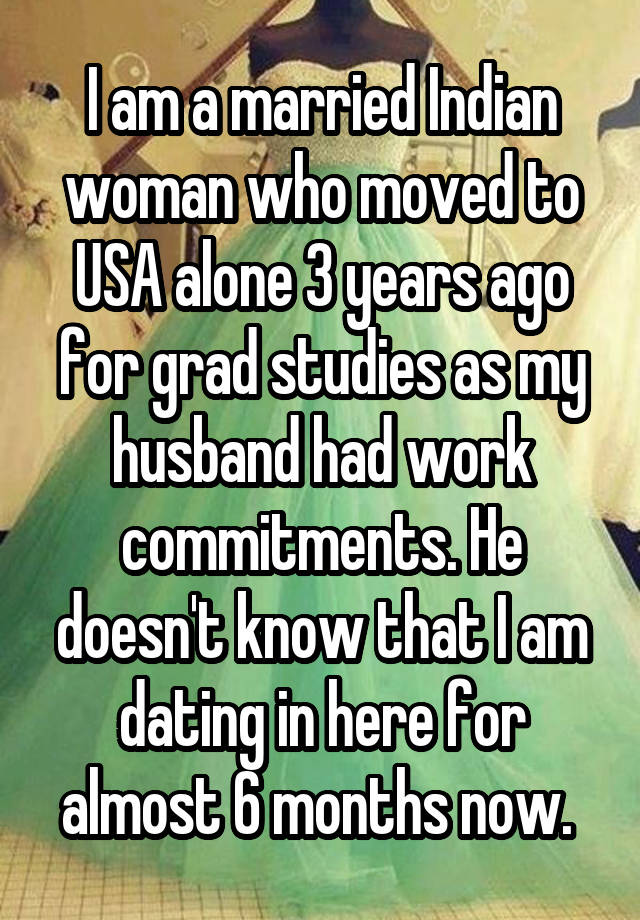 I am a married Indian woman who moved to USA alone 3 years ago for grad studies as my husband had work commitments. He doesn't know that I am dating in here for almost 6 months now. 