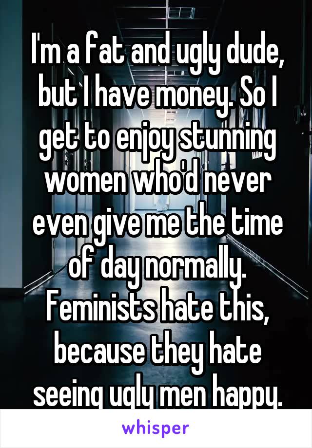 I'm a fat and ugly dude, but I have money. So I get to enjoy stunning women who'd never even give me the time of day normally. Feminists hate this, because they hate seeing ugly men happy.