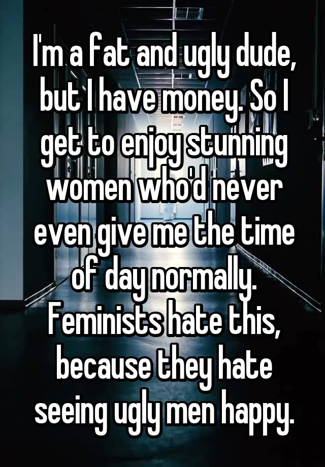 I'm a fat and ugly dude, but I have money. So I get to enjoy stunning women who'd never even give me the time of day normally. Feminists hate this, because they hate seeing ugly men happy.