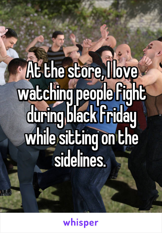 At the store, I love watching people fight during black friday while sitting on the sidelines. 