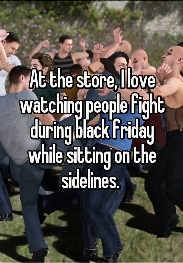 At the store, I love watching people fight during black friday while sitting on the sidelines. 