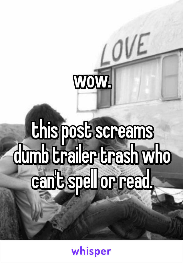 wow.

this post screams dumb trailer trash who can't spell or read.