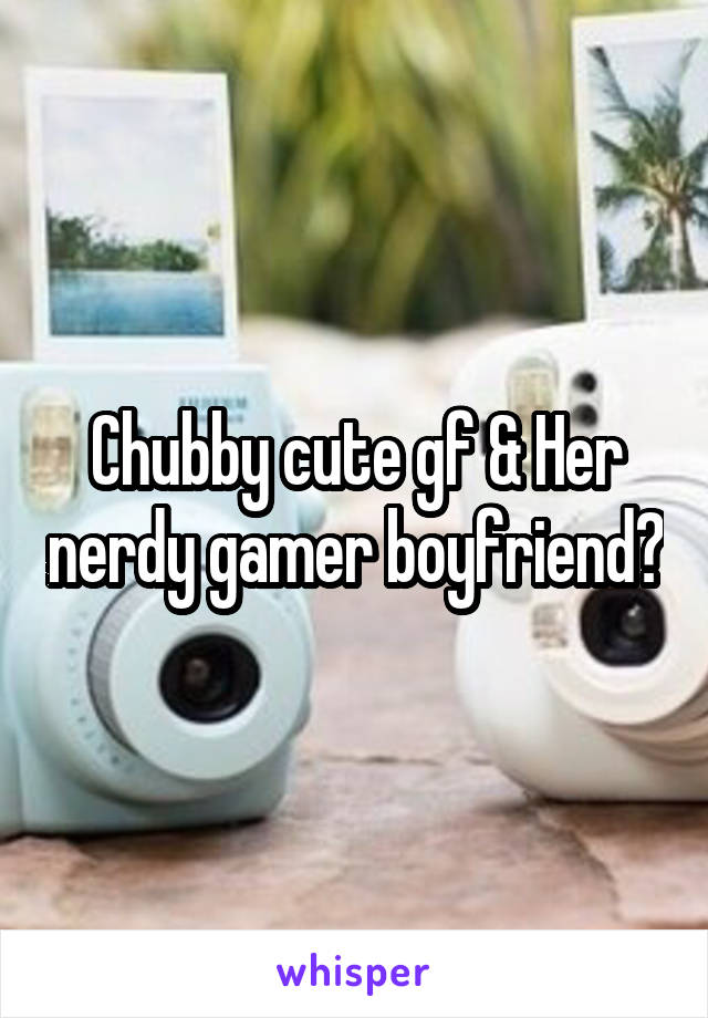 Chubby cute gf & Her nerdy gamer boyfriend?